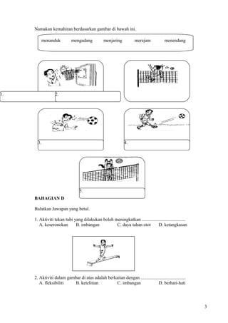 Namakan kemahiran berdasarkan gambar di bawah ini.
BAHAGIAN D
Bulatkan Jawapan yang betul.
1. Aktiviti tekan tubi yang dilakukan boleh meningkatkan ......................................
A. keseronokan B. imbangan C. daya tahan otot D. ketangkasan
2. Aktiviti dalam gambar di atas adalah berkaitan dengan .......................................
A. fleksibiliti B. ketelitian C. imbangan D. berhati-hati
3
menanduk mengadang menjaring merejam menendang
1. 2.
3. 4.
5.
 