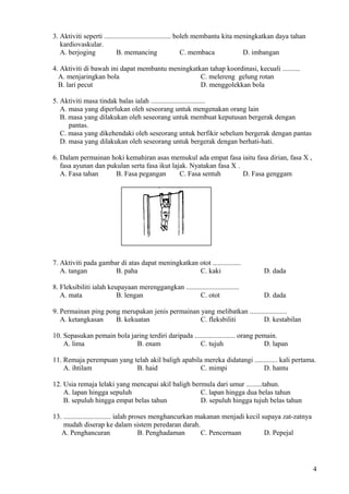 3. Aktiviti seperti ...................................... boleh membantu kita meningkatkan daya tahan
kardiovaskular.
A. berjoging B. memancing C. membaca D. imbangan
4. Aktiviti di bawah ini dapat membantu meningkatkan tahap koordinasi, kecuali ..........
A. menjaringkan bola C. melereng gelung rotan
B. lari pecut D. menggolekkan bola
5. Aktiviti masa tindak balas ialah ...............................
A. masa yang diperlukan oleh seseorang untuk mengenakan orang lain
B. masa yang dilakukan oleh seseorang untuk membuat keputusan bergerak dengan
pantas.
C. masa yang dikehendaki oleh seseorang untuk berfikir sebelum bergerak dengan pantas
D. masa yang dilakukan oleh seseorang untuk bergerak dengan berhati-hati.
6. Dalam permainan hoki kemahiran asas memukul ada empat fasa iaitu fasa dirian, fasa X ,
fasa ayunan dan pukulan serta fasa ikut lajak. Nyatakan fasa X .
A. Fasa tahan B. Fasa pegangan C. Fasa sentuh D. Fasa genggam
7. Aktiviti pada gambar di atas dapat meningkatkan otot ................
A. tangan B. paha C. kaki D. dada
8. Fleksibiliti ialah keupayaan merenggangkan ..............................
A. mata B. lengan C. otot D. dada
9. Permainan ping pong merupakan jenis permainan yang melibatkan .....................
A. ketangkasan B. kekuatan C. fleksbiliti D. kestabilan
10. Sepasukan pemain bola jaring terdiri daripada ....................... orang pemain.
A. lima B. enam C. tujuh D. lapan
11. Remaja perempuan yang telah akil baligh apabila mereka didatangi ............. kali pertama.
A. ihtilam B. haid C. mimpi D. hantu
12. Usia remaja lelaki yang mencapai akil baligh bermula dari umur .........tahun.
A. lapan hingga sepuluh C. lapan hingga dua belas tahun
B. sepuluh hingga empat belas tahun D. sepuluh hingga tujuh belas tahun
13. ........................... ialah proses menghancurkan makanan menjadi kecil supaya zat-zatnya
mudah diserap ke dalam sistem peredaran darah.
A. Penghancuran B. Penghadaman C. Pencernaan D. Pepejal
4
 