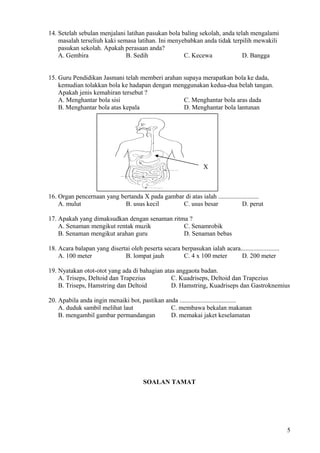 14. Setelah sebulan menjalani latihan pasukan bola baling sekolah, anda telah mengalami
masalah terseliuh kaki semasa latihan. Ini menyebabkan anda tidak terpilih mewakili
pasukan sekolah. Apakah perasaan anda?
A. Gembira B. Sedih C. Kecewa D. Bangga
15. Guru Pendidikan Jasmani telah memberi arahan supaya merapatkan bola ke dada,
kemudian tolakkan bola ke hadapan dengan menggunakan kedua-dua belah tangan.
Apakah jenis kemahiran tersebut ?
A. Menghantar bola sisi C. Menghantar bola aras dada
B. Menghantar bola atas kepala D. Menghantar bola lantunan
X
16. Organ pencernaan yang bertanda X pada gambar di atas ialah .........................
A. mulut B. usus kecil C. usus besar D. perut
17. Apakah yang dimaksudkan dengan senaman ritma ?
A. Senaman mengikut rentak muzik C. Senamrobik
B. Senaman mengikut arahan guru D. Senaman bebas
18. Acara balapan yang disertai oleh peserta secara berpasukan ialah acara........................
A. 100 meter B. lompat jauh C. 4 x 100 meter D. 200 meter
19. Nyatakan otot-otot yang ada di bahagian atas anggaota badan.
A. Triseps, Deltoid dan Trapezius C. Kuadriseps, Deltoid dan Trapezius
B. Triseps, Hamstring dan Deltoid D. Hamstring, Kuadriseps dan Gastroknemius
20. Apabila anda ingin menaiki bot, pastikan anda ...................................
A. duduk sambil melihat laut C. membawa bekalan makanan
B. mengambil gambar permandangan D. memakai jaket keselamatan
SOALAN TAMAT
5
 