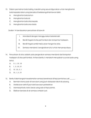 4
13. Dalam permainan bola baling, kaedah yang sesuai digunakan untuk menghantar
bola kepada rakan yang berada di belakang pihak lawan ialah.
A. Menghantar bola lantun
B. Menghantar bola sisi
C. Menghantar bola atas kepala
D. Menghantar bola aras dada
Soalan 14 berdasarkan penyataan di bawah
14. Penyataan di atas adalah pola pergerakan semasa mendarat dari lompatan
hadapan di atas peti lombol. Antara berikut, manakah merupakan susunan pola yang
betul.
A. II , I , IV , III
B. I , II , III , IV
C. IV , III , II , I
D. III , I , II , IV
15. Berikut ialah langkah keselamatan semasa berekreasi di tepi pantai kecuali ______.
A. Bermain istana pasir di kawasan yang jauh daripada takat air pasang.
B. Melakukan aktiviti jauh dari kawasan perkelahan
C. Memanjat batu-batu besar yang ada di tepi pantai.
D. Elakkan berada di air semasa ombak kuat.
I. Mendarat dengan menggunakan bebola kaki
II. Berdiri tegak di atas peti lombol dan lompat ke hadapan.
III. Berdiri tegak sambil meluruskan tangan ke atas.
IV. Semasa mendarat, bengkokkan lutut untuk menyerap daya.
 