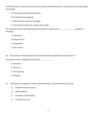 7
24. Pilih jawapan yang tepat tentang perubahan fizikal perempuan yang berlaku pada peringkat
akhil baligh.
A. Perubahan suara menjadi garau
B. Pembesaran punggung
C. Pertumbuhan misai dan janggut
D. Pertumbuhan bulu kaki, lengan dan dada
25. Hubungan antara ahli keluarga penting dalam menentukan _________________ sesebuah
keluarga.
A. Kekayaan
B. Keharmonian
C. Kegagalan
D. Keruntuhan
26. “ Saya tidak mendapat keputusan yang baik dalam peperiksaan baru-baru ini “
Penyataan di atas melibatkan perasaan _____________.
A. Gembira
B. Kecewa
C. Tersinggung
D. Bangga
27. Semangat kesungguhan boleh dipupuk dengan cara-cara berikut kecuali.
A. Berlatih mengikut jadual.
B. Berkeyakinan.
C. Berazam untuk berjaya.
D. Mudah putus asa
 