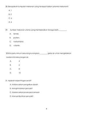8
28. Berapakah kumpulan makanan yang terdapat dalam piramid makanan?
A. 1
B. 2
C. 6
D. 4
29. Sumber makanan utama yang membekalkan tenaga ialah_________.
A. lemak.
B. protien.
C. karbohidrat.
D. vitamin.
30.Kita perlu minum sekurang-kurangnya _________ gelas air untuk mengelakkan
badan kita kekurangan air.
A. 4
B. 6
C. 8
D. 10
31. Apakah kepentingan serat?
A. Melancarkan pengaliran darah
B. Menghindarkan penyakit
C. Melancarkan prosespencernaan
D. Menyembuhkan penyakit
 