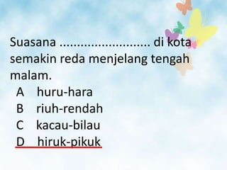 Suasana .......................... di kota
semakin reda menjelang tengah
malam.
 A huru-hara
 B riuh-rendah
 C kacau-bilau
 D hiruk-pikuk
 