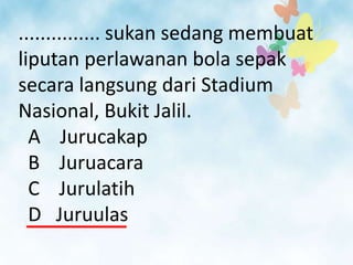 ............... sukan sedang membuat
liputan perlawanan bola sepak
secara langsung dari Stadium
Nasional, Bukit Jalil.
  A Jurucakap
  B Juruacara
  C Jurulatih
  D Juruulas
 