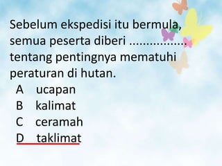 Sebelum ekspedisi itu bermula,
semua peserta diberi .................
tentang pentingnya mematuhi
peraturan di hutan.
 A ucapan
 B kalimat
 C ceramah
 D taklimat
 