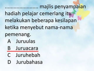 ....................... majlis penyampaian
hadiah pelajar cemerlang itu
melakukan beberapa kesilapan
ketika menyebut nama-nama
pemenang.
  A Juruulas
  B Juruacara
  C Juruhebah
  D Jurubahasa
 