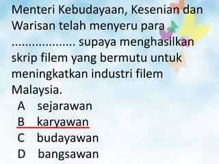 Menteri Kebudayaan, Kesenian dan
Warisan telah menyeru para
................... supaya menghasilkan
skrip filem yang bermutu untuk
meningkatkan industri filem
Malaysia.
  A sejarawan
  B karyawan
  C budayawan
  D bangsawan
 