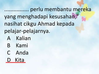 ................ perlu membantu mereka
yang menghadapi kesusahan,"
nasihat cikgu Ahmad kepada
pelajar-pelajarnya.
  A Kalian
  B Kami
  C Anda
  D Kita
 
