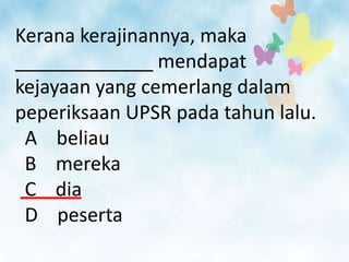 Kerana kerajinannya, maka
_____________ mendapat
kejayaan yang cemerlang dalam
peperiksaan UPSR pada tahun lalu.
 A beliau
 B mereka
 C dia
 D peserta
 