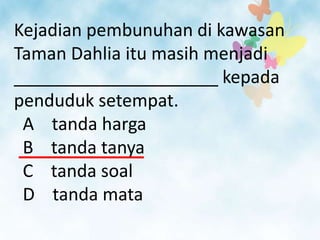 Kejadian pembunuhan di kawasan
Taman Dahlia itu masih menjadi
_____________________ kepada
penduduk setempat.
 A tanda harga
 B tanda tanya
 C tanda soal
 D tanda mata
 