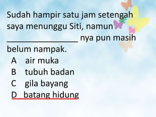 Sudah hampir satu jam setengah
saya menunggu Siti, namun
_______________ nya pun masih
belum nampak.
 A air muka
 B tubuh badan
 C gila bayang
 D batang hidung
 