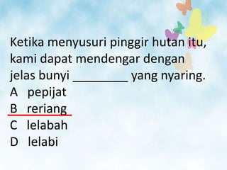 Ketika menyusuri pinggir hutan itu,
kami dapat mendengar dengan
jelas bunyi ________ yang nyaring.
A pepijat
B reriang
C lelabah
D lelabi
 