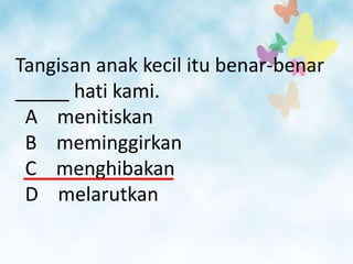 Tangisan anak kecil itu benar-benar
_____ hati kami.
 A menitiskan
 B meminggirkan
 C menghibakan
 D melarutkan
 
