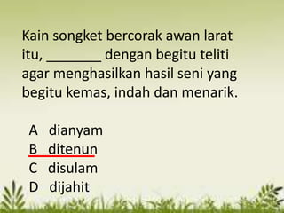 Kain songket bercorak awan larat
itu, _______ dengan begitu teliti
agar menghasilkan hasil seni yang
begitu kemas, indah dan menarik.

 A   dianyam
 B   ditenun
 C   disulam
 D   dijahit
 