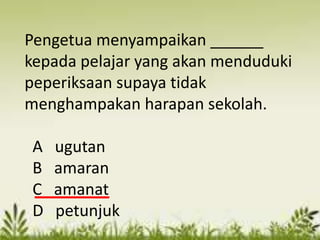 Pengetua menyampaikan ______
kepada pelajar yang akan menduduki
peperiksaan supaya tidak
menghampakan harapan sekolah.

 A   ugutan
 B   amaran
 C   amanat
 D   petunjuk
 