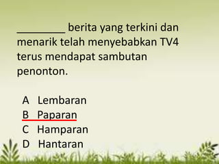 ________ berita yang terkini dan
menarik telah menyebabkan TV4
terus mendapat sambutan
penonton.

 A   Lembaran
 B   Paparan
 C   Hamparan
 D   Hantaran
 
