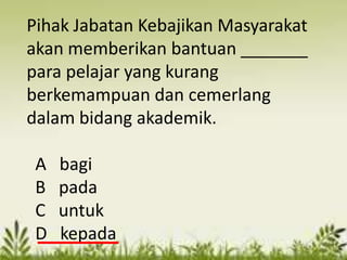 Pihak Jabatan Kebajikan Masyarakat
akan memberikan bantuan _______
para pelajar yang kurang
berkemampuan dan cemerlang
dalam bidang akademik.

 A   bagi
 B   pada
 C   untuk
 D   kepada
 