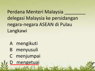 Perdana Menteri Malaysia ________
delegasi Malaysia ke persidangan
negara-negara ASEAN di Pulau
Langkawi

A   mengikuti
B   menyusuli
C   menjumpai
D   mengetuai
 