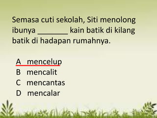 Semasa cuti sekolah, Siti menolong
ibunya _______ kain batik di kilang
batik di hadapan rumahnya.

 A   mencelup
 B   mencalit
 C   mencantas
 D   mencalar
 