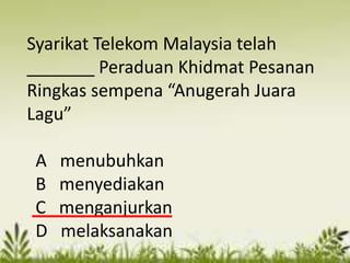 Syarikat Telekom Malaysia telah
_______ Peraduan Khidmat Pesanan
Ringkas sempena “Anugerah Juara
Lagu”

A   menubuhkan
B   menyediakan
C   menganjurkan
D   melaksanakan
 