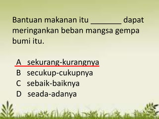 Bantuan makanan itu _______ dapat
meringankan beban mangsa gempa
bumi itu.

A   sekurang-kurangnya
B   secukup-cukupnya
C   sebaik-baiknya
D   seada-adanya
 