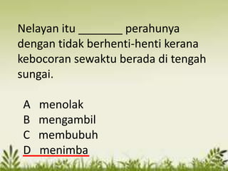 Nelayan itu _______ perahunya
dengan tidak berhenti-henti kerana
kebocoran sewaktu berada di tengah
sungai.

 A   menolak
 B   mengambil
 C   membubuh
 D   menimba
 