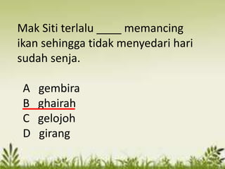 Mak Siti terlalu ____ memancing
ikan sehingga tidak menyedari hari
sudah senja.

 A   gembira
 B   ghairah
 C   gelojoh
 D   girang
 
