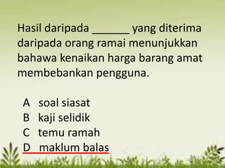 Hasil daripada ______ yang diterima
daripada orang ramai menunjukkan
bahawa kenaikan harga barang amat
membebankan pengguna.

 A   soal siasat
 B   kaji selidik
 C   temu ramah
 D   maklum balas
 