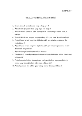 LAMPIRAN 4
SOALAN TEMUBUAL DENGAN GURU
1. Berapa lamakah perkhidmatan cikgu sebagi guru ?
2. Apakah mata pelajaran utama yang diajar oleh cikgu ?
3. Adakah inovasi dijalankan untuk meningkatkan kecemerlangan dalam Sains di
sekolah?
4. Apakah aktiviti atau program yang dijalankan oleh cikgu untuk inovasi di sekolah ?
5. Apakah kesan inovasi yang telah dijalankan oleh guru terhadap pengajaran dan
pembelajaran ?
6. Apakah kesan inovasi yang telah dijalankan oleh guru terhadap pencapaian murid
dalam mata pelajaran ini?
7. Apakah kekangan semasa menjalankan inovasi ?
8. Bagaimanakah cara cikgu mengatasi masalah semasa pelaksanaan inovasi dalam mata
pelajaran ini ?
9. Apakah penambahbaikan atau cadangan bagi meningkatkan atau menambahbaik
inovasi yang telah dijalankan dalam mata pelajaran ini ?
10. Apakah perasaan atau refleksi guru tentang inovasi dalam pendidikan ?
 
