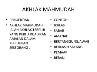 AKHLAK MAHMUDAH
• PENGERTIAN             •   CONTOH :
• AKHLAK MAHMUDAH        •   IKHLAS
  IALAH AKHLAK TERPUJI   •   SABAR
  YANG PERLU DIJADIKAN   •   AMANAH
  AMALAN DALAM
                         •   BERTANGGUNGJAWAB
  KEHIDUPAN
  SESEORANG .            •   BERKASIH SAYANG
                         •   PEMAAF
                         •   BERANI
 
