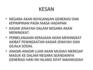 KESAN
• NEGARA AKAN KEHILANGAN GENERASI DAN
  KEPIMPINAN PADA MASA HADAPAN
• KADAR JENAYAH DALAM NEGARA AKAN
  MENINGKAT.
• PERBELANJAAN KERAJAAN AKAN MENINGKAT
  AKIBAT PENINGKATAN KADAR JENAYAH DAN
  GEJALA SOSIAL
• ANASIR-ANASIR LUAR AKAN MUDAH MERESAP
  MASUK KE DALAM NEGARA SEANDAINYA
  GENERASI HARI INI HILANG SIFAT MAHMUDAH
 