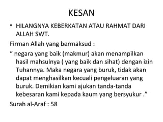 KESAN
• HILANGNYA KEBERKATAN ATAU RAHMAT DARI
   ALLAH SWT.
Firman Allah yang bermaksud :
“ negara yang baik (makmur) akan menampilkan
   hasil mahsulnya ( yang baik dan sihat) dengan izin
   Tuhannya. Maka negara yang buruk, tidak akan
   dapat menghasilkan kecuali pengeluaran yang
   buruk. Demikian kami ajukan tanda-tanda
   kebesaran kami kepada kaum yang bersyukur .”
Surah al-Araf : 58
 