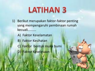 1) Berikut merupakan faktor-faktor penting
   yang mempengaruhi pembinaan rumah
   kecuali.........
   A) Faktor Keselamatan
   B) Faktor Kesihatan
   C) Faktor bentuk muka bumi
   D) Faktor Keselesaan
 