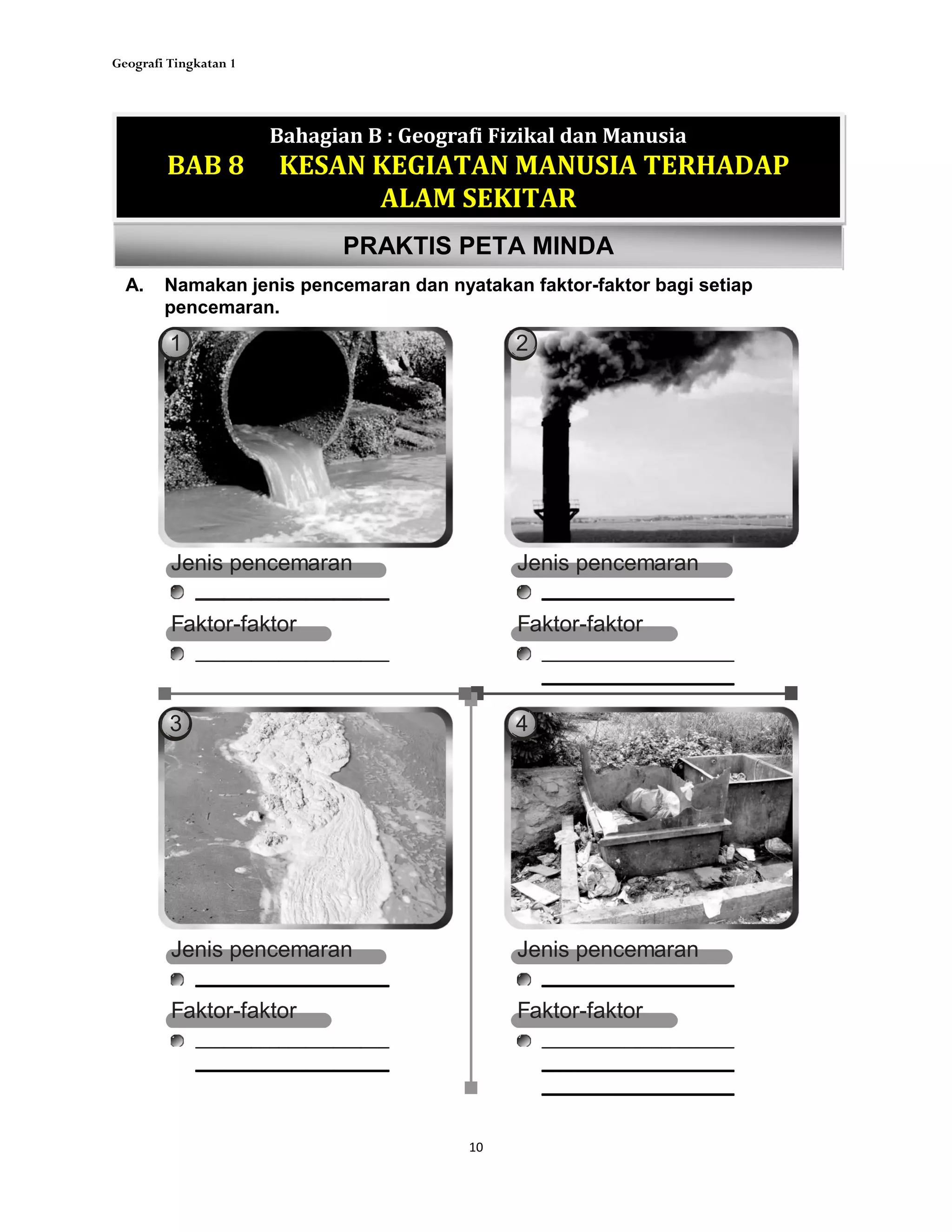 Geografi Tingkatan 1
10
PRAKTIS PETA MINDA
A. Namakan jenis pencemaran dan nyatakan faktor-faktor bagi setiap
pencemaran.
Bahagian B : Geografi Fizikal dan Manusia
BAB 8 KESAN KEGIATAN MANUSIA TERHADAP
ALAM SEKITAR
1 2
3 4
Jenis pencemaran
Faktor-faktor
Jenis pencemaran
Faktor-faktor
Jenis pencemaran
Faktor-faktor
Jenis pencemaran
Faktor-faktor
 