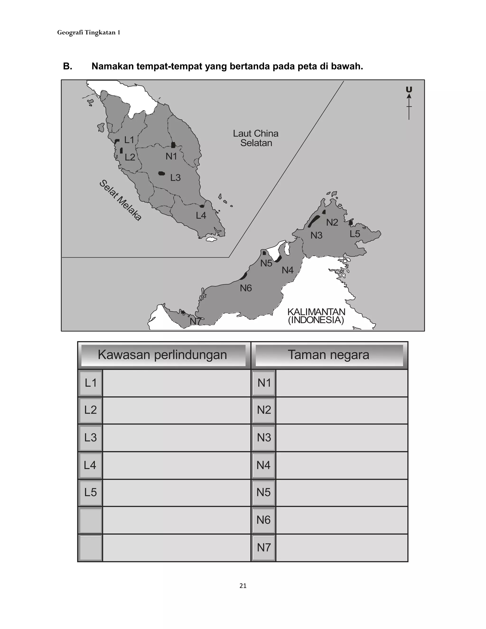 Geografi Tingkatan 1
21
B. Namakan tempat-tempat yang bertanda pada peta di bawah.
KALIMANTAN
(INDONESIA)
U
L5
L1
L2
L3
L4
N1
N2
N3
N4
N5
N6
N7
SelatM
elaka Laut China
Selatan
L5
L1
L2
L3
L4
N1
N2
N3
N4
N5
N6
N7
Kawasan perlindungan Taman negara
 