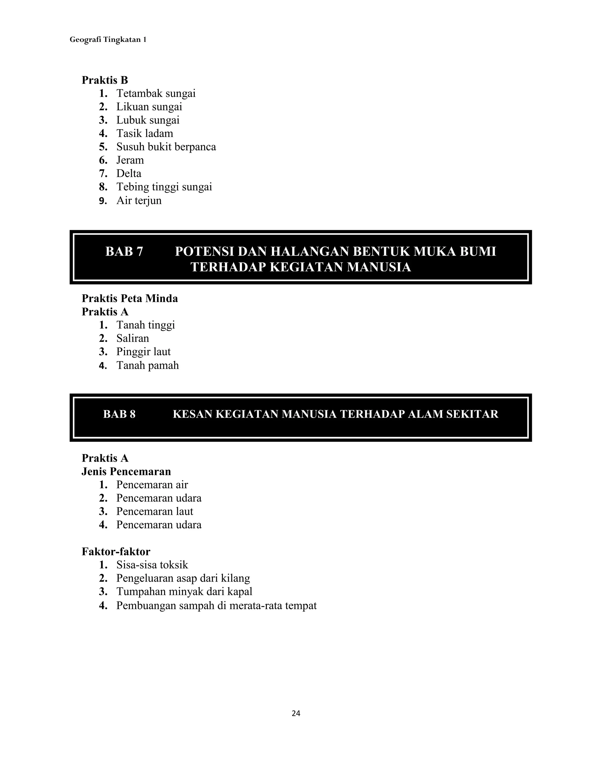 Geografi Tingkatan 1
24
Praktis B
1. Tetambak sungai
2. Likuan sungai
3. Lubuk sungai
4. Tasik ladam
5. Susuh bukit berpanca
6. Jeram
7. Delta
8. Tebing tinggi sungai
9. Air terjun
Praktis Peta Minda
Praktis A
1. Tanah tinggi
2. Saliran
3. Pinggir laut
4. Tanah pamah
BAB 7 POTENSI DAN HALANGAN BENTUK MUKA BUMI
TERHADAP KEGIATAN MANUSIA
BAB 8 KESAN KEGIATAN MANUSIA TERHADAP ALAM SEKITAR
Praktis A
Jenis Pencemaran
1. Pencemaran air
2. Pencemaran udara
3. Pencemaran laut
4. Pencemaran udara
Faktor-faktor
1. Sisa-sisa toksik
2. Pengeluaran asap dari kilang
3. Tumpahan minyak dari kapal
4. Pembuangan sampah di merata-rata tempat
 