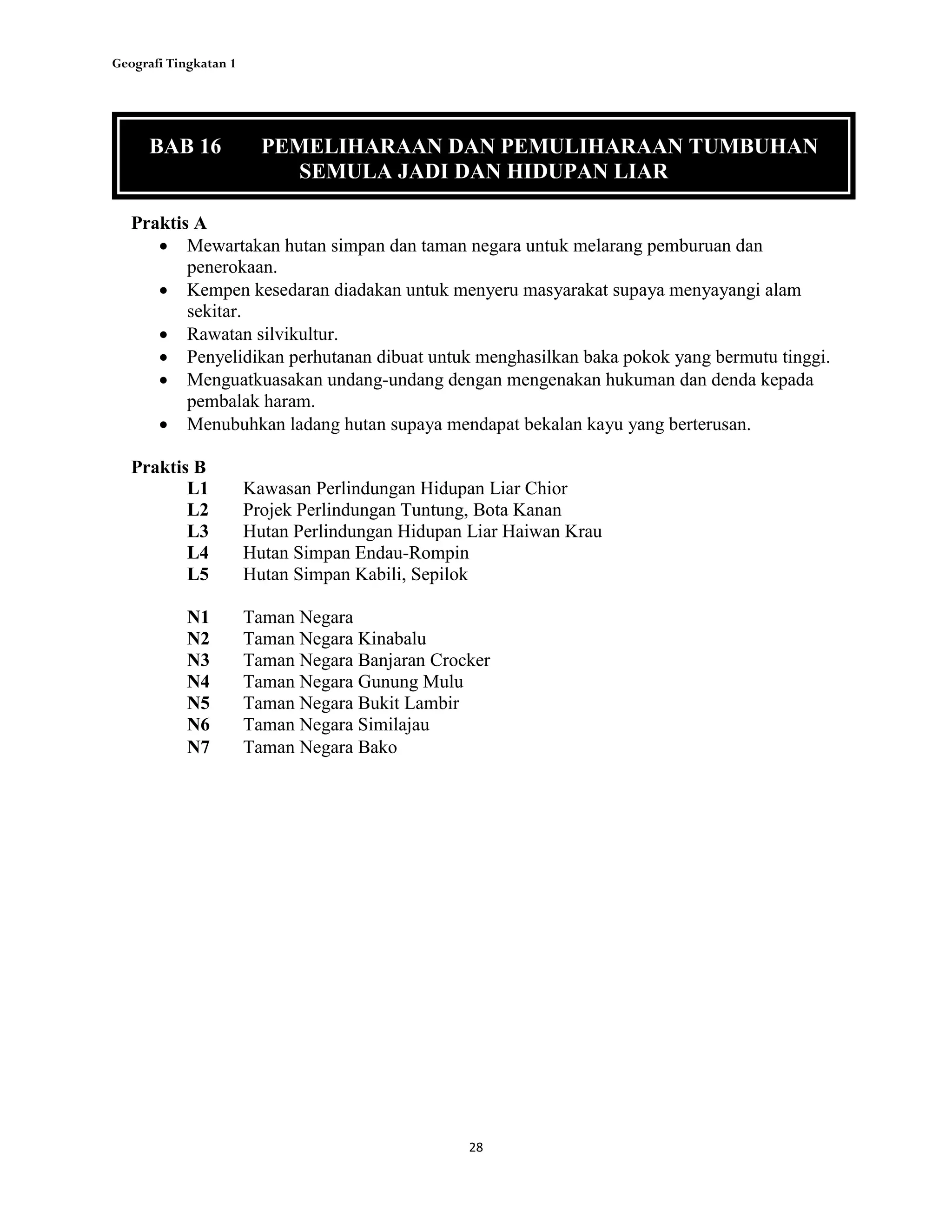 Geografi Tingkatan 1
28
Praktis A
 Mewartakan hutan simpan dan taman negara untuk melarang pemburuan dan
penerokaan.
 Kempen kesedaran diadakan untuk menyeru masyarakat supaya menyayangi alam
sekitar.
 Rawatan silvikultur.
 Penyelidikan perhutanan dibuat untuk menghasilkan baka pokok yang bermutu tinggi.
 Menguatkuasakan undang-undang dengan mengenakan hukuman dan denda kepada
pembalak haram.
 Menubuhkan ladang hutan supaya mendapat bekalan kayu yang berterusan.
Praktis B
L1 Kawasan Perlindungan Hidupan Liar Chior
L2 Projek Perlindungan Tuntung, Bota Kanan
L3 Hutan Perlindungan Hidupan Liar Haiwan Krau
L4 Hutan Simpan Endau-Rompin
L5 Hutan Simpan Kabili, Sepilok
N1 Taman Negara
N2 Taman Negara Kinabalu
N3 Taman Negara Banjaran Crocker
N4 Taman Negara Gunung Mulu
N5 Taman Negara Bukit Lambir
N6 Taman Negara Similajau
N7 Taman Negara Bako
BAB 16 PEMELIHARAAN DAN PEMULIHARAAN TUMBUHAN
SEMULA JADI DAN HIDUPAN LIAR
 