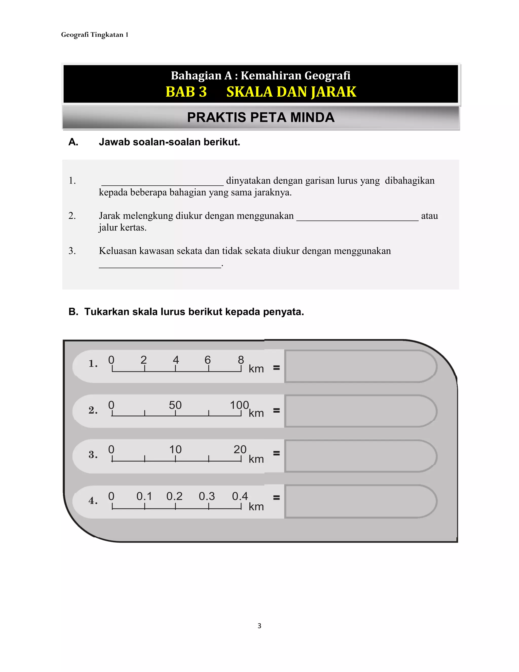 Geografi Tingkatan 1
3
1. ________________________ dinyatakan dengan garisan lurus yang dibahagikan
kepada beberapa bahagian yang sama jaraknya.
2. Jarak melengkung diukur dengan menggunakan ________________________ atau
jalur kertas.
3. Keluasan kawasan sekata dan tidak sekata diukur dengan menggunakan
________________________.
Bahagian A : Kemahiran Geografi
BAB 3 SKALA DAN JARAK
PRAKTIS PETA MINDA
A. Jawab soalan-soalan berikut.
B. Tukarkan skala lurus berikut kepada penyata.
0 2 4 6 8
=km
km
0 50 100
=
0 10 20
km
=
0 0.1 0.2 0.3 0.4
km
=
1.
2.
3.
4.
 