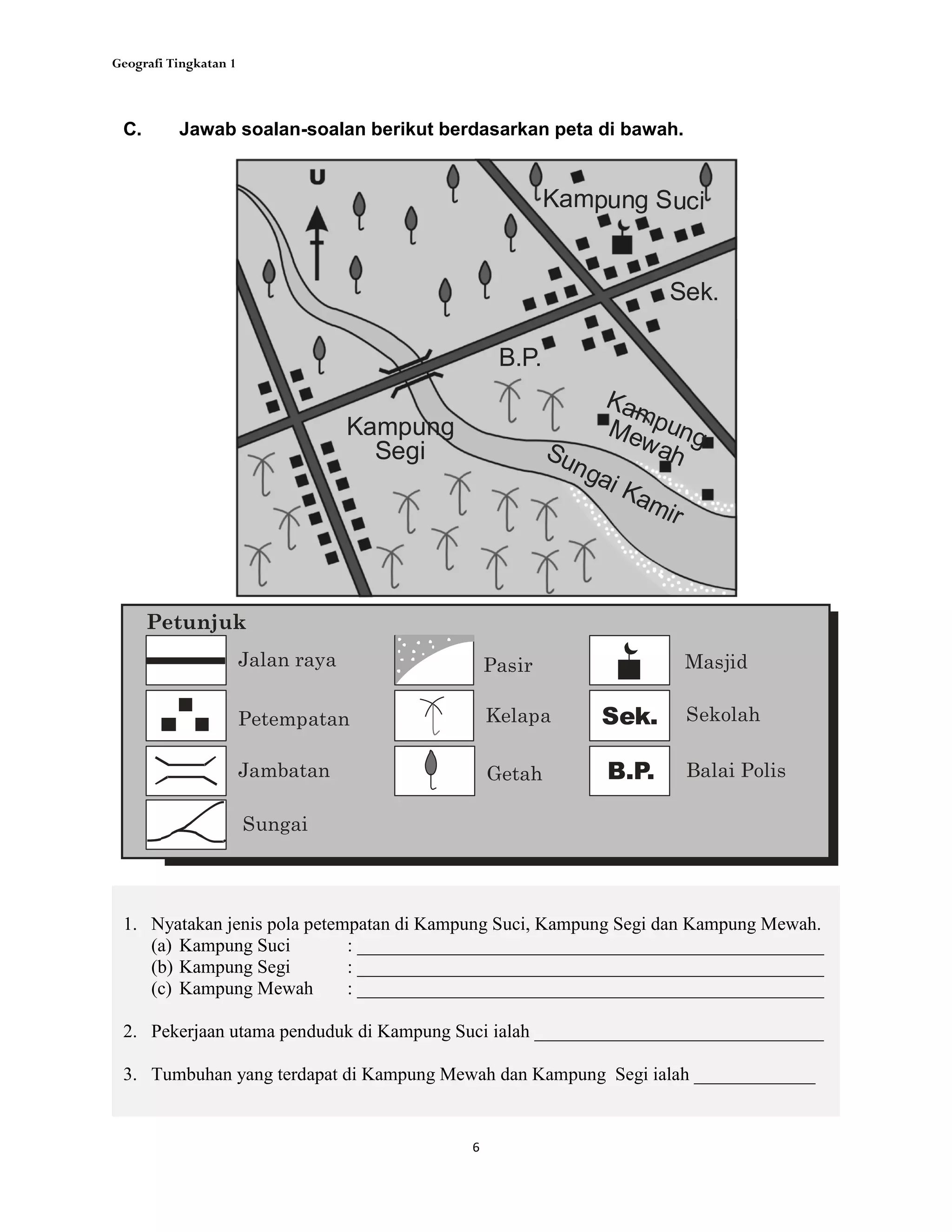 Geografi Tingkatan 1
6
1. Nyatakan jenis pola petempatan di Kampung Suci, Kampung Segi dan Kampung Mewah.
(a) Kampung Suci : __________________________________________________
(b) Kampung Segi : __________________________________________________
(c) Kampung Mewah : __________________________________________________
2. Pekerjaan utama penduduk di Kampung Suci ialah _______________________________
3. Tumbuhan yang terdapat di Kampung Mewah dan Kampung Segi ialah _____________
C. Jawab soalan-soalan berikut berdasarkan peta di bawah.
Masjid
Getah
Jalan raya
Jambatan
Kelapa
Petunjuk
SekolahSek.
Balai PolisB.P.
Petempatan
Sungai
Pasir
Kampung
Segi
Kampung Suci
KampungMewah
Sek.
B.P.
Sungai Kamir
 