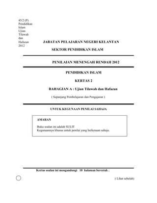 45/2 (P)
Pendidikan
Islam
Ujian
Tilawah
dan
Hafazan          JABATAN PELAJARAN NEGERI KELANTAN
2012
                        SEKTOR PENDIDIKAN ISLAM


                        PENILAIAN MENENGAH RENDAH 2012

                                  PENDIDIKAN ISLAM

                                         KERTAS 2

                     BAHAGIAN A : Ujian Tilawah dan Hafazan

                       ( Sepanjang Pembelajaran dan Pengajaran )


                       UNTUK KEGUNAAN PENILAI SAHAJA


             AMARAN

             Buku soalan ini adalah SULIT
             Kegunaannya khusus untuk penilai yang berkenaan sahaja.




             Kertas soalan ini mengandungi 10 halaman bercetak .

                                                                       ( Lihat sebelah)
 