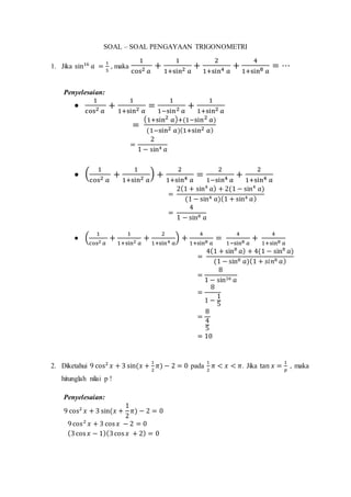 SOAL – SOAL PENGAYAAN TRIGONOMETRI
1. Jika sin16
𝑎 =
1
5
, maka
1
cos2 𝑎
+
1
1+sin2 𝑎
+
2
1+sin4 𝑎
+
4
1+sin8 𝑎
= ⋯
Penyelesaian:

1
cos2 𝑎
+
1
1+sin2 𝑎
=
1
1−sin2 𝑎
+
1
1+sin2 𝑎
=
(1+sin2 𝑎)+(1−sin2 𝑎)
(1−sin2 𝑎)(1+sin2 𝑎)
=
2
1 − sin4 𝑎
 (
1
cos2 𝑎
+
1
1+sin2 𝑎
) +
2
1+sin4 𝑎
=
2
1−sin4 𝑎
+
2
1+sin4 𝑎
=
2(1 + sin4
𝑎) + 2(1 − sin4
𝑎)
(1 − sin4 𝑎)(1 + sin4 𝑎)
=
4
1 − sin8 𝑎
 (
1
cos2 𝑎
+
1
1+sin2 𝑎
+
2
1+sin4 𝑎
) +
4
1+sin8 𝑎
=
4
1−sin8 𝑎
+
4
1+sin8 𝑎
=
4(1 + sin8
𝑎) + 4(1 − sin8
𝑎)
(1 − sin8 𝑎)(1 + 𝑠𝑖𝑛8 𝑎)
=
8
1 − sin16 𝑎
=
8
1 −
1
5
=
8
4
5
= 10
2. Diketahui 9 cos2
𝑥 + 3 sin(𝑥 +
1
2
𝜋) − 2 = 0 pada
1
2
𝜋 < 𝑥 < 𝜋. Jika tan 𝑥 =
1
𝑝
, maka
hitunglah nilai p !
Penyelesaian:
9 cos2
𝑥 + 3 sin(𝑥 +
1
2
𝜋) − 2 = 0
9cos2
𝑥 + 3 cos 𝑥 − 2 = 0
(3cos 𝑥 − 1)(3cos 𝑥 + 2) = 0
 