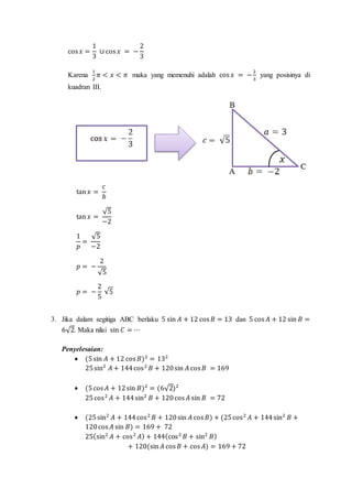cos 𝑥 =
1
3
∪ cos 𝑥 = −
2
3
Karena
1
2
𝜋 < 𝑥 < 𝜋 maka yang memenuhi adalah cos 𝑥 = −
2
3
yang posisinya di
kuadran III.
tan 𝑥 =
𝑐
𝑏
tan 𝑥 =
√5
−2
1
𝑝
=
√5
−2
𝑝 = −
2
√5
𝑝 = −
2
5
√5
3. Jika dalam segitiga ABC berlaku 5 sin 𝐴 + 12 cos 𝐵 = 13 dan 5 cos 𝐴 + 12 sin 𝐵 =
6√2. Maka nilai sin 𝐶 = ⋯
Penyelesaian:
 (5sin 𝐴 + 12 cos 𝐵)2
= 132
25sin2
𝐴 + 144cos2
𝐵 + 120sin 𝐴 cos 𝐵 = 169
 (5cos 𝐴 + 12sin 𝐵)2
= (6√2)2
25cos2
𝐴 + 144sin2
𝐵 + 120cos 𝐴 sin 𝐵 = 72
 (25sin2
𝐴 + 144cos2
𝐵 + 120sin 𝐴 cos 𝐵) + (25cos2
𝐴 + 144sin2
𝐵 +
120cos 𝐴 sin 𝐵) = 169 + 72
25(sin2
𝐴 + cos2
𝐴) + 144(cos2
𝐵 + sin2
𝐵)
+ 120(sin 𝐴 cos 𝐵 + cos 𝐴) = 169 + 72
 