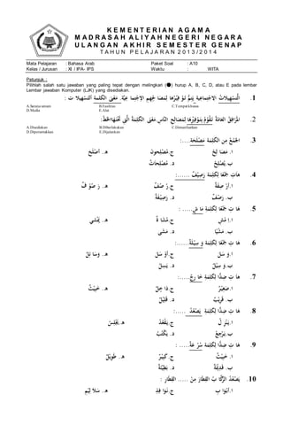 K E M E N T E R I A N A G A M A
M A D R A S A H A L I Y A H N E G E R I N E G A R A
U L A N G A N A K H I R S E M E S T E R G E N A P
T A H U N P E L A J A R A N 2 0 1 3 / 2 0 1 4
Mata Pelajaran : Bahasa Arab Paket Soal : A10
Kelas / Jurusan : XI / IPA- IPS Waktu : WITA
Petunjuk :
Pilihlah salah satu jawaban yang paling tepat dengan melingkari ( ) hurup A, B, C, D, atau E pada lembar
Lembar jawaban Komputer (LJK) yang disediakan.
1.ُ‫يالت‬ِ‫ه‬ْ‫تس‬َّ‫ل‬‫ا‬ُ‫ية‬ِ‫ماع‬ِ‫ت‬ْ‫ج‬ ِ‫اِل‬ُُُّ‫م‬ِ‫ت‬َ‫ي‬ُِِ‫اُل‬َ‫ص‬َ‫م‬ِ‫هاُل‬‫ر‬ْ‫ي‬ِ‫ُف‬ْ‫و‬َ‫ت‬‫ة‬َّ‫ي‬ِ‫ماُع‬ِ‫ت‬ْ‫ج‬ِ‫ُاِل‬ ِ‫م‬ِ‫ه‬‫ُالكلمة‬َ‫ىن‬ْ‫ع‬َ‫.ُم‬ُ:ُ‫هيالُت‬ْ‫س‬َ‫ألت‬
C.Tempat khususB.FasilitasA.Sarana umum
ُE.AlatD.Media
2.ُ‫ة‬ّ‫ام‬َ‫ُالع‬‫ق‬ِ‫اف‬َ‫ر‬َ‫مل‬‫ا‬‫ا‬َ‫ه‬ِْ‫ْي‬ِ‫ف‬ْ‫و‬َ‫ت‬ِ‫ب‬ُ‫م‬ْ‫و‬‫ق‬َ‫ت‬ُُِ‫ل‬ُُُُُُُُُُُُُُُُ:ّ‫ط‬َ‫خل‬‫اا‬َ‫ه‬َ‫ت‬َْ‫َُت‬ ِ‫ىت‬َّ‫ل‬‫ُا‬‫ة‬َ‫م‬ِ‫ل‬َ‫ك‬‫ُال‬ َ‫ىن‬ْ‫ع‬َ‫.م‬ ِ‫َّاس‬‫ن‬‫ُال‬ ِ‫ح‬ِ‫ال‬َ‫ص‬َ‫م‬
C.DimanfaatkanB.DiberlakukanA.Disediakan
E.DijalankanD.Diperuntukkan
3.ُ‫ة‬َ‫م‬ِ‫ل‬َ‫ك‬‫نُال‬ِ‫ُم‬‫ع‬ْ‫م‬َ‫اجل‬‫ة‬َ‫ح‬َ‫ل‬ْ‫ص‬َ‫م‬:....
ُ.‫ا‬ُ‫ح‬ِ‫اُل‬َ‫ص‬َ‫م‬ُُُ.‫ج‬َُ‫ن‬‫حو‬ِ‫ل‬ْ‫ص‬‫م‬ُُُُ.‫ه‬َُ‫ح‬َ‫ل‬ْ‫أص‬
.‫ب‬ُ‫ح‬ِ‫ل‬ْ‫ص‬‫ي‬ُُُُ.‫د‬ُ‫ت‬َ‫ا‬‫ح‬ِ‫ل‬ْ‫ص‬‫م‬ُُ
4.ُ‫ة‬َ‫م‬ِ‫ل‬َ‫ك‬ِ‫اُل‬ً‫ع‬َْ‫َُج‬ ِ‫ت‬َ‫ا‬‫ه‬ُ‫ف‬ْ‫ي‬ِ‫ص‬َ‫ر‬ُ:......
.‫ا‬ُ‫ة‬َ‫ف‬ِ‫ُص‬ْ‫أر‬ُُُ.‫ج‬ُ‫ف‬‫ُص‬‫ر‬ُُُُ.‫ه‬ُ‫ُف‬ْ‫و‬‫ُص‬َ‫ر‬
ُ.‫ب‬ُ‫ف‬ْ‫ص‬َ‫ر‬ُُُُ.‫د‬ُ‫ة‬َ‫ف‬ْ‫ي‬ِ‫ص‬َ‫ر‬
5.ُِ‫ة‬َ‫م‬ِ‫ل‬َ‫ك‬ِ‫اُل‬ً‫ع‬َْ‫َُج‬ ِ‫اُت‬َ‫ه‬ُ‫اُش‬َ‫م‬:ُ.....
.‫ا‬ُِ‫ش‬ْ‫ُم‬ِ‫ا‬ُُُ.‫ج‬ُ‫اُة‬َ‫ش‬‫م‬ُُُُ.‫ه‬‫شي‬َْ‫َي‬
ُ.‫ب‬‫ا‬ً‫ي‬ْ‫ش‬َ‫م‬ُُُ‫ى‬َ‫ش‬َ‫د.ُم‬
6.ُ‫ة‬َ‫م‬ِ‫ل‬َ‫ك‬ِ‫اُل‬ً‫ع‬َْ‫َُج‬ ِ‫اُت‬َ‫ه‬ُ‫ة‬َ‫ل‬ْ‫ي‬ِ‫ُس‬َ‫و‬:......
.‫ا‬َُ‫ل‬َ‫ُس‬َ‫و‬ُُُ.‫ج‬َُ‫ل‬َ‫ُس‬ْ‫أو‬ُُُُ.‫ه‬ُ‫ل‬ِ‫اُئ‬َ‫س‬َ‫و‬
.‫ب‬ُ‫ل‬ْ‫ي‬ِ‫ُس‬َ‫و‬ُُُُ‫ل‬ِ‫س‬َ‫د.ُي‬
7.ُِ‫ة‬َ‫م‬ِ‫ل‬َ‫ك‬ِ‫اُل‬ًّ‫د‬ِ‫ُض‬ ِ‫ُت‬َ‫ا‬‫ه‬ُ‫ِج‬‫ر‬ُ‫ا‬َ‫خ‬:.....
.‫ا‬ُ‫ر‬ْ‫ي‬ِ‫غ‬َ‫ص‬ُُُ.‫ج‬ُ‫ل‬‫اُخ‬َ‫د‬ُُُُ.‫ه‬ُ‫ث‬ْ‫ي‬ِ‫ب‬َ‫خ‬
ُ.‫ب‬ُ‫ب‬ْ‫ي‬ِ‫ر‬َ‫ق‬ُُُُ‫ل‬ْ‫ي‬ِ‫ل‬َ‫ق‬ُ.‫د‬
8.ُِ‫ة‬َ‫م‬ِ‫ل‬َ‫ك‬ِ‫اُل‬ًّ‫د‬ِ‫ُض‬ ِ‫اُت‬َ‫ه‬ُُ‫د‬‫ع‬ْ‫ص‬َ‫ي‬ُُ:.....
.‫ا‬ُ‫ُل‬ِ‫ز‬ْ‫ن‬َ‫ي‬ُُُ.‫ج‬ُ‫د‬‫ع‬ْ‫ق‬َ‫ي‬ُُُ.‫ه‬ُ‫س‬ِ‫ل‬َْ‫َي‬
.‫ب‬ُ‫ع‬ِ‫ج‬ْ‫ر‬َ‫ي‬ُُُُ.‫د‬ُ‫ب‬‫ت‬ْ‫ك‬َ‫ي‬
9.ُ‫ة‬َ‫م‬ِ‫ل‬َ‫ك‬ِ‫اُل‬ًّ‫د‬ِ‫ُض‬ ِ‫اُت‬َ‫ه‬ُ‫ة‬َ‫ُع‬ْ‫ر‬‫س‬:ُ.....
ُ.‫ا‬ُ‫ث‬ْ‫ي‬ِ‫ب‬َ‫خ‬ُُُُُ.‫ج‬ُ‫ر‬ْ‫ي‬ِ‫ب‬َ‫ك‬ُُُُ.‫ه‬ُ‫ل‬ْ‫ي‬ِ‫و‬َ‫ط‬
ُ.‫ب‬ُ‫ة‬َْ‫َي‬ِ‫د‬َ‫ق‬ُُُُ.‫د‬ُ‫ة‬َ‫ئ‬ْ‫ي‬ِ‫ط‬َ‫ب‬
10.:ُِ‫ر‬‫ا‬َ‫ط‬ِ‫ُ.....ُالق‬ْ‫ن‬ِ‫ُم‬َ‫ار‬َ‫ط‬ِ‫ُالق‬‫اُب‬َّ‫ك‬ُّ‫ُالر‬‫د‬‫ع‬ْ‫ص‬َ‫ي‬
.‫ا‬ُِ‫اُب‬َ‫و‬ْ‫أب‬ُُُ.‫ج‬ُِ‫ذ‬ِ‫اُف‬َ‫و‬َ‫ن‬ُُُُ.‫ه‬ُِ‫م‬ْ‫ي‬ِ‫ُل‬َ‫ال‬َ‫س‬
 