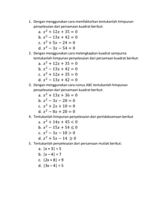 1. Dengan menggunakan cara memfaktorkan tentukanlah himpunan
penyelesaian dari persamaan kuadrat berikut:
a. 𝑥2
+ 12𝑥 + 35 = 0
b. 𝑥2
− 13𝑥 + 42 = 0
c. 𝑥2
+ 5𝑥 − 24 = 0
d. 𝑥2
− 3𝑥 − 54 = 0
2. Dengan menggunakan cara melengkapkan kuadrat sempurna
tentukanlah himpunan penyelesaian dari persamaan kuadrat berikut:
a. 𝑥2
+ 12𝑥 + 35 = 0
b. 𝑥2
− 13𝑥 + 42 = 0
c. 𝑥2
+ 12𝑥 + 35 = 0
d. 𝑥2
− 13𝑥 + 42 = 0
3. Dengan menggunakan cara rumus ABC tentukanlah himpunan
penyelesaian dari persamaan kuadrat berikut:
a. 𝑥2
+ 13𝑥 + 36 = 0
b. 𝑥2
− 3𝑥 − 28 = 0
c. 𝑥2
+ 2𝑥 + 10 = 0
d. 𝑥2
− 8𝑥 + 20 = 0
4. Tentukanlah himpunan penyelesaian dari pertidaksamaan berikut
a. 𝑥2
+ 14𝑥 + 45 < 0
b. 𝑥2
− 15𝑥 + 54 ≤ 0
c. 𝑥2
− 3𝑥 − 10 > 0
d. 𝑥2
+ 5𝑥 − 14 ≥ 0
5. Tentukanlah penyelesaian dari persamaan mutlak berikut:
a. |x + 3| = 5
b. |x – 4| = 7
c. |2x + 8| = 9
d. |3x – 4| = 5
 