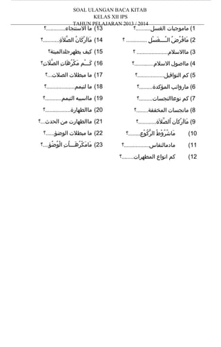 ‫‪SOAL ULANGAN BACA KITAB‬‬
‫‪KELAS XII IPS‬‬
‫4102 / 3102 ‪TAHUN PELAJARAN‬‬

‫1( ماموجبات الغسل..........؟‬

‫31( ما الستنجاء.............؟‬

‫2( مافرض الــــغسل .............. ؟‬
‫َ ُ ُ ُ ْ َ ْ ِ‬

‫41( مااركان الصل َة...........؟‬
‫ّ ِ‬
‫َ َ ْ َ ُ‬

‫3( ماالسلم..................... ؟‬

‫51( كيف يطهرجلدالميتة؟‬

‫4( مااصول السلم.............؟‬

‫61( كـــم مكرهات الصلت؟‬
‫َّ ِ‬
‫َ ْ َ ْ ُ َ ِ‬

‫5( كم النوافيل..................؟‬

‫71( ما مبطلت الصلت...؟‬

‫6( مارواتب المؤكدة.........؟‬

‫81( ما لتيمم...................؟‬

‫7( كم نوعاالنجسات.........؟‬

‫91( مااسببه التيمم...........؟‬

‫8( مانجسات المخففة........؟‬

‫02( ماالطهارة.................؟‬

‫9( مااركان الصلة............؟‬
‫َ َ ْ َ ُ ّ َ ِ‬

‫12( ماالطهارت من الحدث...؟‬

‫01(‬

‫ماشروط الركوعِ........؟‬
‫َ ُ ُ ْ ُ ّ ُ ْ ِ‬

‫22( ما مبطلت الوضؤ......؟‬

‫11(‬

‫مادمالنفاس.................؟‬

‫32( مامكرهـــات الوضؤ....؟‬
‫َ َ ْ ُ َ ُ ِ ْ ُ ُ ِ‬

‫21(‬

‫كم انواع المطهرات........؟‬

 