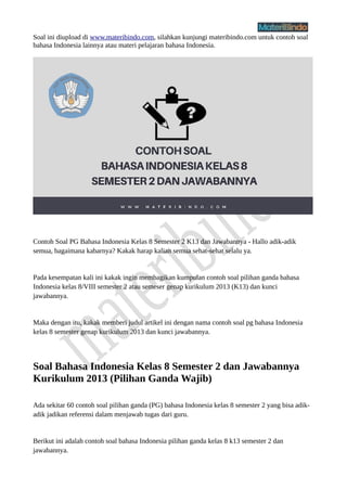 Soal ini diupload di www.materibindo.com, silahkan kunjungi materibindo.com untuk contoh soal
bahasa Indonesia lainnya atau materi pelajaran bahasa Indonesia.
Contoh Soal PG Bahasa Indonesia Kelas 8 Semester 2 K13 dan Jawabannya - Hallo adik-adik
semua, bagaimana kabarnya? Kakak harap kalian semua sehat-sehat selalu ya.
Pada kesempatan kali ini kakak ingin membagikan kumpulan contoh soal pilihan ganda bahasa
Indonesia kelas 8/VIII semester 2 atau semeser genap kurikulum 2013 (K13) dan kunci
jawabannya.
Maka dengan itu, kakak memberi judul artikel ini dengan nama contoh soal pg bahasa Indonesia
kelas 8 semester genap kurikulum 2013 dan kunci jawabannya.
Soal Bahasa Indonesia Kelas 8 Semester 2 dan Jawabannya
Kurikulum 2013 (Pilihan Ganda Wajib)
Ada sekitar 60 contoh soal pilihan ganda (PG) bahasa Indonesia kelas 8 semester 2 yang bisa adik-
adik jadikan referensi dalam menjawab tugas dari guru.
Berikut ini adalah contoh soal bahasa Indonesia pilihan ganda kelas 8 k13 semester 2 dan
jawabannya.
 