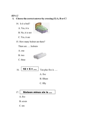 KD 4.2
I. Choose the correctanswerby crossing (X) A, B or C!
14. Is it a bed?
A. Yes, it is
B. No, it is not
C. Yes, it are
15. How many bolster are there?
There are …. bolsters
A. one
B. two
C. three
16. Ten plus five is ….
A. five
B. fifteen
C. fifty
17.
A. five
B. seven
C. ten
10 + 5 = ….
Sixteen minus six is ….
 