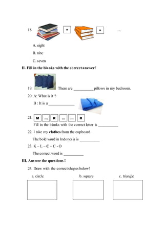 18. ….
A. eight
B. nine
C. seven
II. Fill in the blanks with the correctanswer!
19. There are __________pillows in my bedroom.
20. A: What is it ?
B : It is a _____________
21.
Fill in the blanks with the correct letter is __________
22. I take my clothes from the cupboard.
The bold word in Indonesia is __________
23. K – L – C – C - O
The correct word is __________
III. Answer the questions !
24. Draw with the correctshapes below!
a. circle b. square c. triangle
+ =
M … …R R…
 
