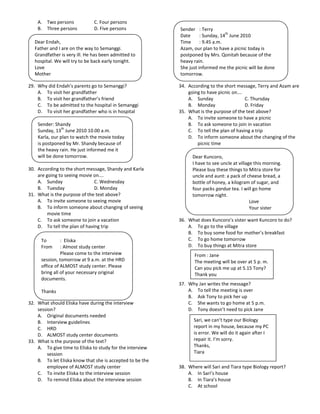 A. Two persons             C. Four persons
    B. Three persons           D. Five persons             Sender : Terry
                                                                                 th
                                                           Date      : Sunday, 14 June 2010
   Dear Endah,                                             Time      : 9.45 a.m.
   Father and I are on the way to Semanggi.                Azam, our plan to have a picnic today is
   Grandfather is very ill. He has been admitted to        postponed by Mrs. Qonitah because of the
   hospital. We will try to be back early tonight.         heavy rain.
   Love                                                    She just informed me the picnic will be done
   Mother                                                  tomorrow.

29. Why did Endah’s parents go to Semanggi?                34. According to the short message, Terry and Azam are
    A. To visit her grandfather                                going to have picnic on….
    B. To visit her grandfather’s friend                       A. Sunday                  C. Thursday
    C. To be admitted to the hospital in Semanggi              B. Monday                  D. Friday
    D. To visit her grandfather who is in hospital         35. What is the purpose of the text above?
                                                               A. To invite someone to have a picnic
    Sender: Shandy                                             B. To ask someone to join in vacation
                th
    Sunday, 13 June 2010 10.00 a.m.                            C. To tell the plan of having a trip
    Karla, our plan to watch the movie today                   D. To inform someone about the changing of the
    is postponed by Mr. Shandy because of                          picnic time
    the heavy rain. He just informed me it
    will be done tomorrow.                                       Dear Kuncoro,
                                                                 I have to see uncle at village this morning.
30. According to the short message, Shandy and Karla             Please buy these things to Mitra store for
    are going to seeing movie on….                               uncle and aunt: a pack of cheese bread, a
    A. Sunday                  C. Wednesday                      bottle of honey, a kilogram of sugar, and
    B. Tuesday                 D. Monday                         four packs gardue tea. I will go home
31. What is the purpose of the text above?                       tomorrow night.
    A. To invite someone to seeing movie                                                      Love
    B. To inform someone about changing of seeing                                             Your sister
         movie time
    C. To ask someone to join a vacation                   36. What does Kuncoro’s sister want Kuncoro to do?
    D. To tell the plan of having trip                         A. To go to the village
                                                               B. To buy some food for mother’s breakfast
      To        : Eliska                                       C. To go home tomorrow
      From      : Almost study center                          D. To buy things at Mitra store
                Please come to the interview                      From : Jane
      session, tomorrow at 9 a.m. at the HRD                      The meeting will be over at 5 p. m.
      office of ALMOST study center. Please                       Can you pick me up at 5.15 Tony?
      bring all of your necessary original                        Thank you
      documents.
                                                           37. Why Jan writes the message?
      Thanks                                                   A. To tell the meeting is over
                                                               B. Ask Tony to pick her up
32. What should Eliska have during the interview               C. She wants to go home at 5 p.m.
    session?                                                   D. Tony doesn’t need to pick Jane
    A. Original documents needed
    B. Interview guidelines                                      Sari, we can’t type our Biology
    C. HRD                                                       report in my house, because my PC
    D. ALMOST study center documents                             is error. We will do it again after I
33. What is the purpose of the text?                             repair it. I’m sorry.
    A. To give time to Eliska to study for the interview         Thanks,
         session                                                 Tiara
    B. To let Eliska know that she is accepted to be the
         employee of ALMOST study center                   38. Where will Sari and Tiara type Biology report?
    C. To invite Eliska to the interview session               A. In Sari’s house
    D. To remind Eliska about the interview session            B. In Tiara’s house
                                                               C. At school
 