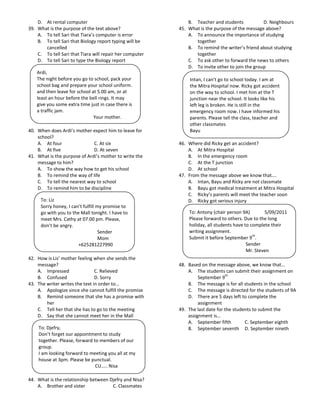 D. At rental computer                                     B. Teacher and students            D. Neighbours
39. What is the purpose of the text above?                45. What is the purpose of the message above?
    A. To tell Sari that Tiara’s computer is error            A. To announce the importance of studying
    B. To tell Sari that Biology report typing will be           together
       cancelled                                              B. To remind the writer’s friend about studying
    C. To tell Sari that Tiara will repair her computer          together
    D. To tell Sari to type the Biology report                C. To ask other to forward the news to others
                                                              D. To invite other to join the group
    Ardi,
    The night before you go to school, pack your              Intan, I can’t go to school today. I am at
    school bag and prepare your school uniform.               the Mitra Hospital now. Ricky got accident
    and then leave for school at 5.00 am, or at               on the way to school. I met him at the T
    least an hour before the bell rings. It may               junction near the school. It looks like his
    give you some extra time just in case there is            left leg is broken. He is still in the
    a traffic jam.                                            emergency room now. I have informed his
                               Your mother.                   parents. Please tell the class, teacher and
                                                              other classmates
40. When does Ardi’s mother expect him to leave for           Bayu
    school?
    A. At four                C. At six                   46. Where did Ricky get an accident?
    B. At five                D. At seven                     A. At Mitra Hospital
41. What is the purpose of Ardi’s mother to write the         B. In the emergency room
    message to him?                                           C. At the T junction
    A. To show the way how to get his school                  D. At school
    B. To remind the way of life                          47. From the message above we know that….
    C. To tell the nearest way to school                      A. Intan, Bayu and Ricky are not classmate
    D. To remind him to be discipline                         B. Bayu got medical treatment at Mitra Hospital
                                                              C. Ricky’s parents will meet the teacher soon
     To: Liz                                                  D. Ricky got serious injury
     Sorry honey, I can’t fulfill my promise to
     go with you to the Mall tonight. I have to               To: Antony (chair person 9A)        5/09/2011
     meet Mrs. Cathy at 07.00 pm. Please,                     Please forward to others. Due to the long
     don’t be angry.                                          holiday, all students have to complete their
                                   Sender                     writing assignment.
                                                                                             th
                                   Mom                        Submit it before September 9 .
                       +625281227990                                                      Sender
                                                                                          Mr. Steven
42. How is Lis’ mother feeling when she sends the
    message?                                              48. Based on the message above, we know that…
    A. Impressed                C. Relieved                   A. The students can submit their assignment on
                                                                                th
    B. Confused                 D. Sorry                           September 9
43. The writer writes the text in order to…                   B. The message is for all students in the school
    A. Apologize since she cannot fulfill the promise         C. The message is directed for the students of 9A
    B. Remind someone that she has a promise with             D. There are 5 days left to complete the
        her                                                        assignment
    C. Tell her that she has to go to the meeting         49. The last date for the students to submit the
    D. Say that she cannot meet her in the Mall               assignment is…
                                                              A. September fifth         C. September eighth
    To: Djefry,                                               B. September seventh D. September nineth
    Don’t forget our appointment to study
    together. Please, forward to members of our
    group.
    I am looking forward to meeting you all at my
    house at 3pm. Please be punctual.
                               CU….. Nisa

44. What is the relationship between Djefry and Nisa?
    A. Brother and sister             C. Classmates
 